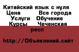 Китайский язык с нуля. › Цена ­ 750 - Все города Услуги » Обучение. Курсы   . Чеченская респ.